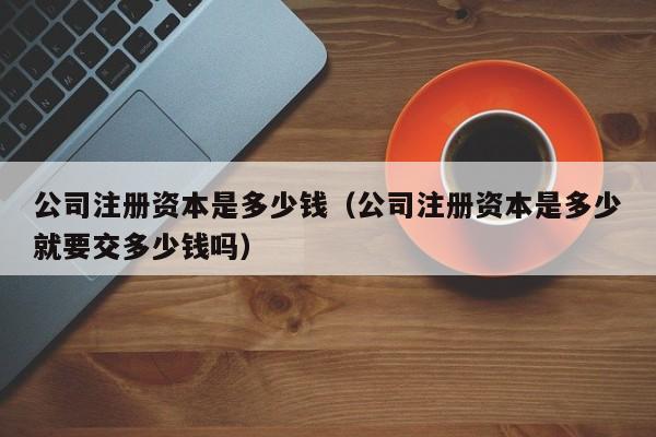 公司注册资本是多少钱（公司注册资本是多少就要交多少钱吗）