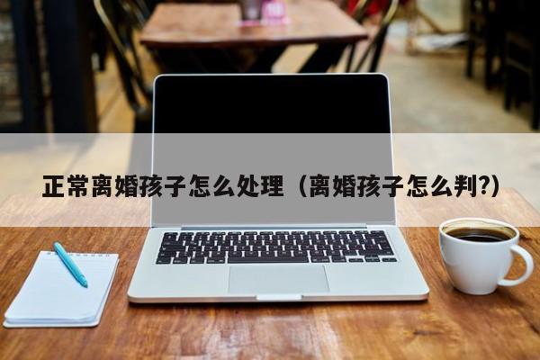 正常离婚孩子怎么处理（离婚孩子怎么判?）