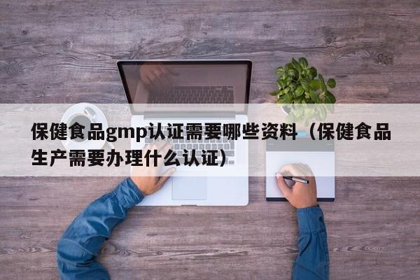 保健食品gmp认证需要哪些资料（保健食品生产需要办理什么认证）