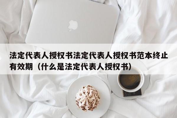 法定代表人授权书法定代表人授权书范本终止有效期（什么是法定代表人授权书）