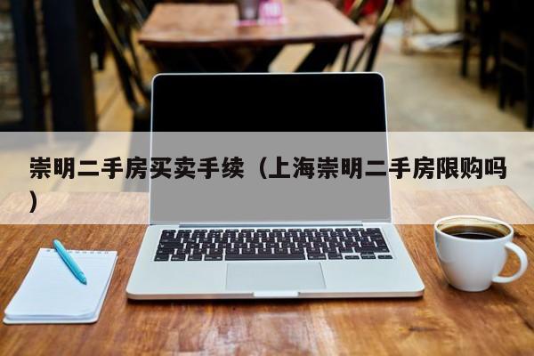 崇明二手房买卖手续(上海崇明二手房限购吗)