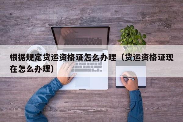根据规定货运资格证怎么办理（货运资格证现在怎么办理）