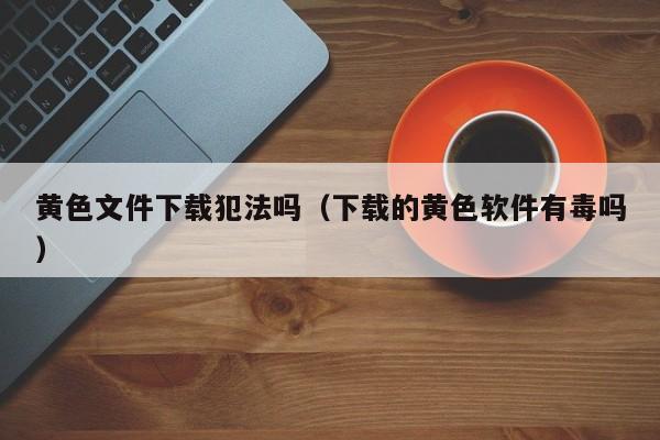 黄色文件下载犯法吗（下载的黄色软件有毒吗）